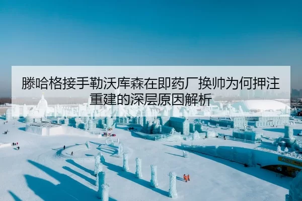滕哈格接手勒沃库森在即药厂换帅为何押注重建的深层原因解析