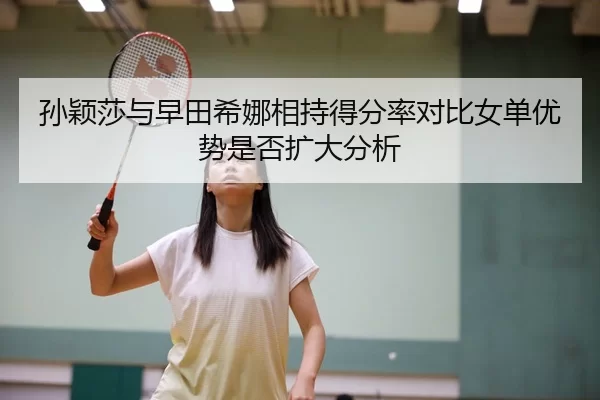 孙颖莎与早田希娜相持得分率对比女单优势是否扩大分析