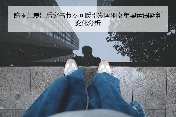 陈雨菲复出后突击节奏回暖引发国羽女单奥运周期新变化分析