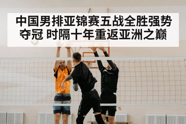 中国男排亚锦赛五战全胜强势夺冠 时隔十年重返亚洲之巅