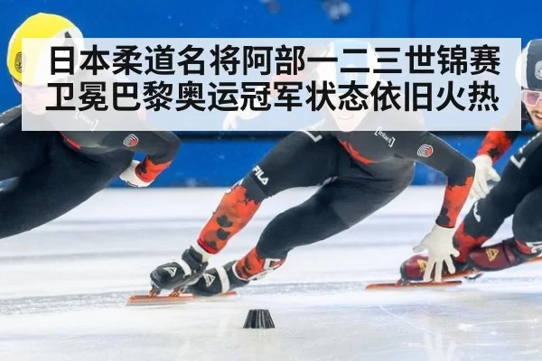 日本柔道名将阿部一二三世锦赛卫冕巴黎奥运冠军状态依旧火热