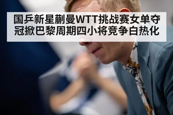 国乒新星蒯曼WTT挑战赛女单夺冠掀巴黎周期四小将竞争白热化