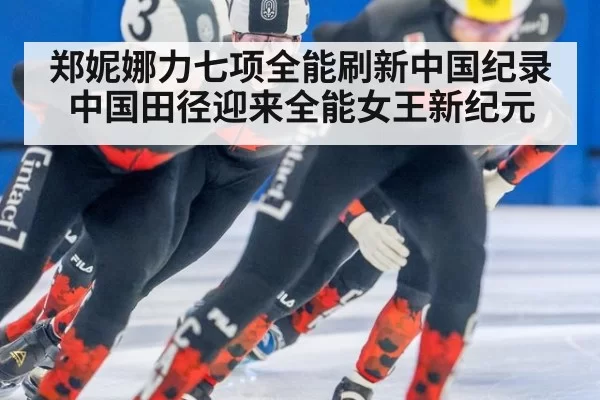 郑妮娜力七项全能刷新中国纪录中国田径迎来全能女王新纪元