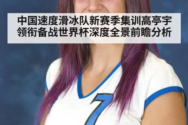 中国速度滑冰队新赛季集训高亭宇领衔备战世界杯深度全景前瞻分析